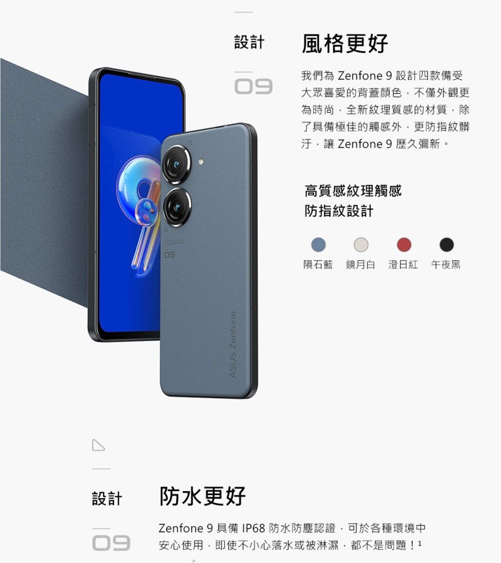 設計09設計風格更好09我們為 Zenfone 9 設計四款備受大眾喜愛的背蓋顏色不僅外觀更為時尚全新紋理質感的材質除了具備極佳的觸感外,更防指紋髒汙,讓 Zenfone 9歷久彌新。高質感紋理觸感防指紋設計09隕石藍 鏡月白 澄日紅午夜黑ASUS Zenfone防水更好Zenfone 9 具備IP68防水防塵認證,可於各種環境中安心使用,即使不小心落水或被淋濕,都不是問題!