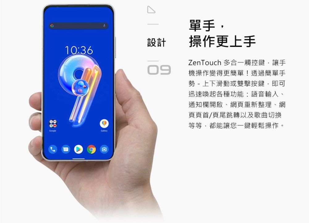 Google設計10:36Gallery09單手,操作更上手ZenTouch 多合觸控鍵,讓手機操作變得更簡單!透過簡單手勢- 上下滑動或雙擊按鍵,即可迅速喚起各種功能:語音輸入、通知欄開啟、網頁重新整理、網頁頁首/頁尾跳轉以及歌曲切換等等,都能讓您一鍵輕鬆操作。