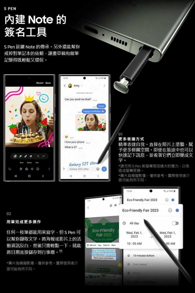 PEN Nte 的簽名工具 Pen 延續 Note 的傳承另外還你戒掉對筆記本的依賴讓草稿和做筆記變得既輕鬆又環保Revert SaveAmy  you send me that?00Happy birthday love your phoneWhat is it?Galaxy  Galaxy S23 o0更多表達方式精準表達自我。直接在照片上塗鴉賦予更多。即使在旅途中也可以快速記下訊息並看著它們立即變成文字。*請勿用 S Pen 對螢幕施加過大的壓力以免造成螢幕受損。*圖片為模擬影像僅供參考,實際使用者介面可能有所不同,-Friendly  2023Eco-Friendly Fair 202302用筆完成更多操作 All day任何一枝筆都能用來寫字,但S Pen 可以幫你擷取文字,將海報或影片上的活動資訊反,然後只需輕點一下,就能將日期直接儲存Eco-FriendlyFair 2023Wed Feb 12023Wed. Feb 1.2023 00 AMEco Friendly Fair 2023on February 10:00AMMark your calendars minutes before*圖片為模擬影像,僅供參考,實際使用者介面可能有所不同。