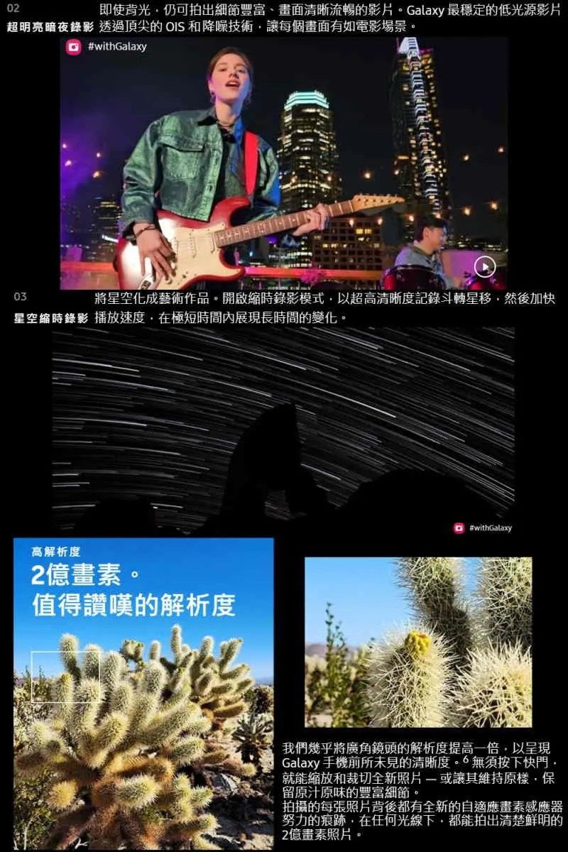 02即使背光仍可拍出細節豐富、畫面清晰流暢的影片Galaxy 最穩定的低光源影片超明亮暗夜錄影 透過頂尖的 OIS 和降噪技術讓每個畫面有如電影場景 #withGalaxy03將星空化成藝術作品。開啟縮時錄影模式以超高清晰度記錄斗轉星移然後加快星空縮時錄影 播放速度,在極短時間內展現長時間的變化。高解析度2億畫素。值得讚嘆的解析度#withGalaxy我們幾乎將廣角鏡頭的解析度提高一倍,以呈現Galaxy 手機前所未見的清晰度。無須按下快門,就能縮放和裁切全新照片或維持原樣,保留原汁原味的豐富細節。拍攝的每張照片背後都有全新的自適應畫素感應器努力的痕跡,在任何光線下,都能拍出清楚鮮明的2億畫素照片。