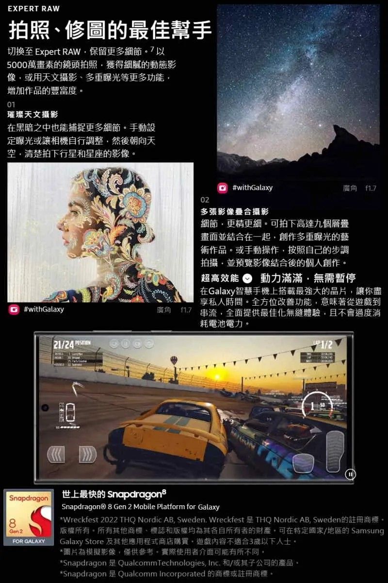 EXPERT RAW拍照修圖的最佳幫手切換至 Expert RAW保留更多細節5000萬畫素的鏡頭拍照獲得細膩的動態影像或用天文攝影多重曝光等更多功能增加作品的豐富度璀璨天文攝影在黑暗之中也能捕捉更多細節手動設定曝光或讓相機自行調整然後朝向天空清楚拍下行星和星座的影像 #withGalaxy21/24 廣角 #withGalaxy02廣角 f多張影像合攝影細節更精更細可拍下高達九個層疊畫面並結合在一起,創作多重曝光的藝術作品或手動操作,按照自己的步調拍攝,並預覽影像結合後的個人創作。超高效能 動力滿滿,無需暫停在Galaxy智慧手機上搭載最強大的晶片,讓你盡享私人時間。全方位改善功能,意味著從遊戲到17 串流,全面提供最佳化無縫體驗,且不會過度消耗電池電力。1/2Snapdragon8Gon 2FOR GALAXY世上最快的 SnapdragonsSnapdragon® 8 Gen 2 Mobile Platform for Galaxy* Wreckfest 2022 THQ Nordic AB, Sweden. Wreckfest  THQ Nordic AB, Sweden的註冊商標。版權所有。所有其他商標、標誌和版權均為其各自所有者的財產,可在特定國家/地區的 SamsungGalaxy Store 及其他應用程式商店購買,遊戲內容不適合3以下人士。*圖片為模擬影像,僅供參考,實際使用者介面可能有所不同。*Snapdragon 是 Qualcomm Technologies, Inc. 和/或其子公司的產品。*Snapdragon 是Qualcomm Incorporated 的商標或註冊商標。