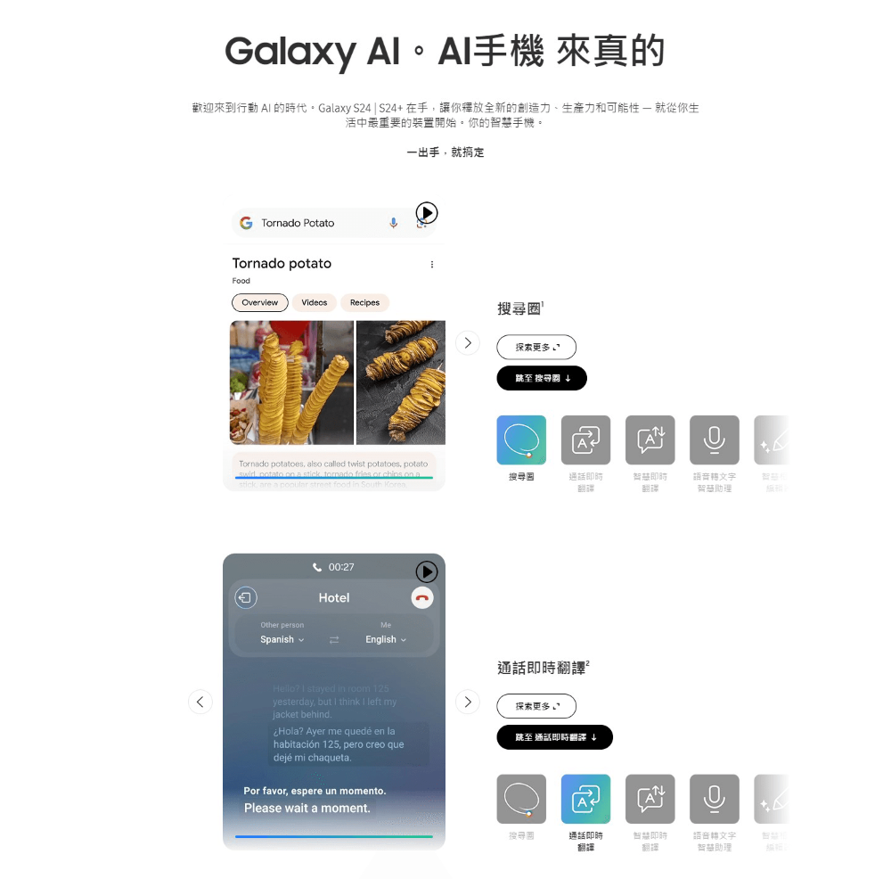 Galaxy 手機 來真的歡迎來到行動  的時代。Galaxy S4S24在手讓你釋放全新的創造力、生產力和可能性  就從你生活中最重要的裝置開始。你的智慧手機。G Tnado PotatoTornado 一出手就搞定FoodOverviewVideosRecipes搜尋Tornado potatoes also called twist potatoes, potato potato  a stick,   or   astick, are a popular street food in South Korea00:27HotelOther personMeSpanish2English探索更多跳至 搜尋搜尋通話智即時翻譯通話即時翻譯²Hello?  stayed in room 125yesterday, but  think  left my探索更多jacket behind.Hola? Ayer me quedé en la跳至 通話即時翻譯↓habitación 125, pero creo quedeje mi chaqueta.Por favor, espere un momento.Please wait a moment.語音轉文字智慧助理+搜尋通話即時翻譯智慧即時翻譯語音轉文字智慧助理編