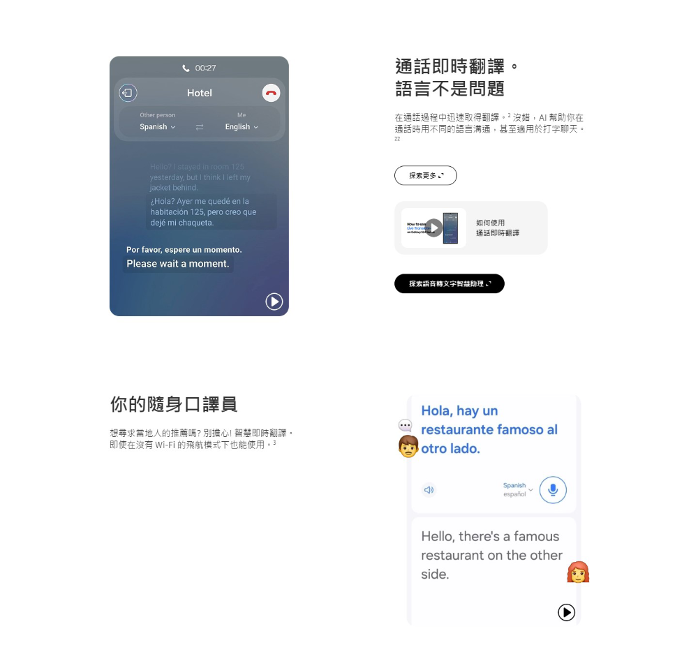 Other personSpanish00:27HotelMeEnglish通話即時翻譯。語言不是問題在通話過程中迅速取得翻譯。沒錯 幫助你在通話時用不同的語言溝通,甚至適用於打字聊天。Hello?  stayed in room 125yesterday, but  think I left myjacket behind.Hola? Ayer me quedé en lahabitación 125, pero creo quedejé mi chaqueta.Por favor, espere un momento.Please wait a moment.探索更多 如何使用通話即時翻譯探索語音轉文助理√你的隨身口譯員想尋求當地人的推薦嗎?別擔心!智慧即時翻譯。即使在沒有 Wi-Fi 的飛航模式下也能使用。3Hola, hay unrestaurante famoso alotro lado.SpanishespañolHello, theres a famousrestaurant on the otherside.