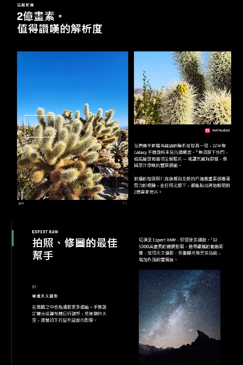 高解析度值得讚嘆的解析度我們幾乎將角鏡頭的解析度提高一倍,以呈現Galaxy 手機前所未見的清晰度按下快門,就能裁切全新照片維持原樣,保留原汁原味的豐富拍攝的每張照片背後都有全新的滴應器努力的痕跡,在任何光線下,都能拍出清楚鮮明的2億畫素照片。EXPERT RAW拍照修圖的最佳幫手切換至 xpert RAW,保留更多細節。以5000萬畫素的鏡頭拍照,獲得細膩的動態影像,或攝影、多重曝光等更多功能,增加作品的豐富度。01在黑暗之中也能捕捉更多細節。手動設定曝光或讓相機,然後空,清楚拍下行星和星座的影像。