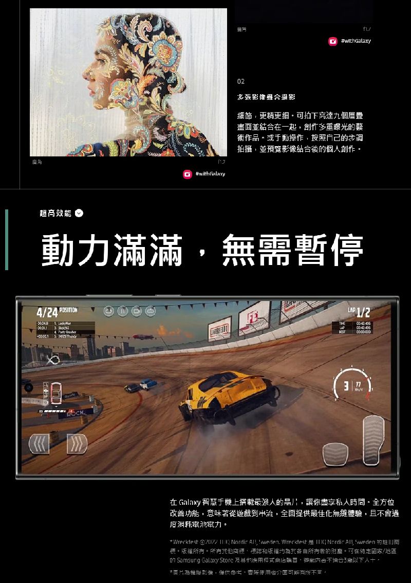 02#withGalaxy多張合攝影細節更精更細高達九個疊畫面並結合一起曝光術作品。或手動操作按照自己的步調拍攝並預覽影像結合後的個創作。#withGalaxy超高動力滿滿無需暫停4/24         /2  Galaxy 智慧于機上搭載最强人的晶片讓你私人時間。全方位改善功能,意味著從到流,全面提供最佳化體驗,且過度消耗。VWrecktest  1 Nordic , weden. Wrecktest  Nordic , Sweden 的商。版權。所有商標、標誌和版權的。可在/地區的 Samsung Galaxy Store 其他,遊戲會不3歲以下人,影像,僅供參考,際使用者介面可能有所不同,