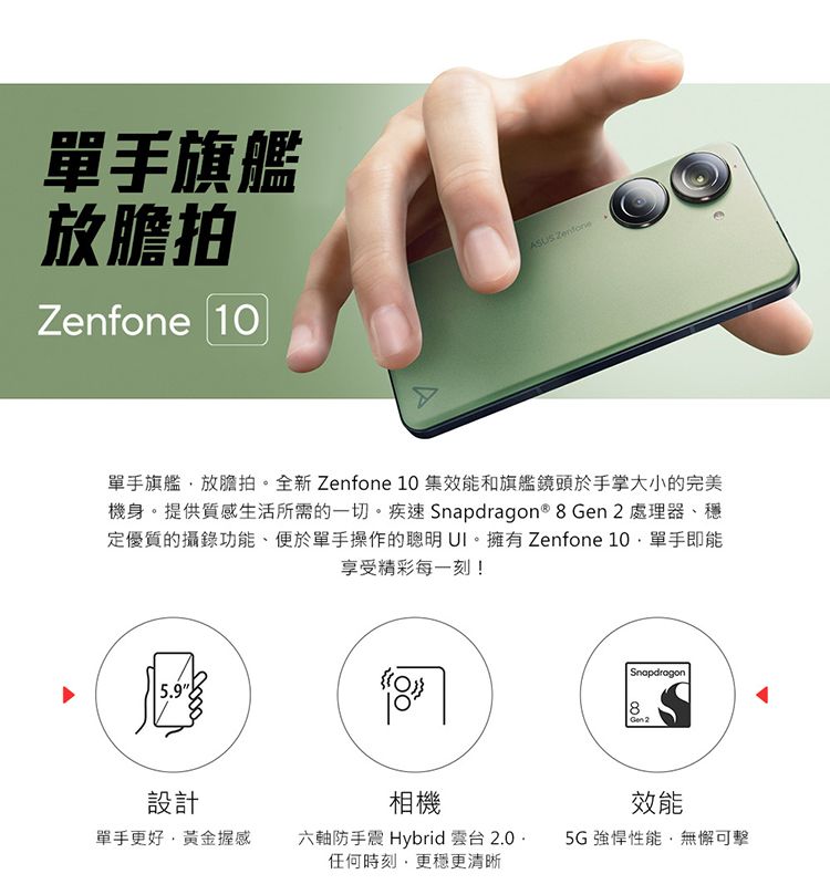 單手旗艦放膽拍Zenfone ASUS Zenfone單手旗艦放膽拍。全新 Zenfone 10 集效能和旗艦鏡頭於手掌大小的完美機身。提供質感生活所需的一切。疾速 Snapdragon® 8 Gen 2 處理器、穩定優質的攝錄功能、便於單手操作的聰明。擁有 Zenfone 10單手即能享受精彩每一刻!5.9匯設計相機單手更好黃金握感六軸防手震 Hybrid 雲台 2.0任何時刻更穩更清晰Snapdragon8 Gen2效能5G強悍性能,無懈可擊