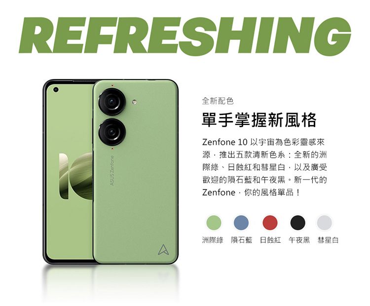 REFRESHINGSUS ZenfoneA全新配色單手掌握新風格Zenfone 10 以宇宙為色彩靈感來源推出五款清新色系:全新的洲際綠、日和彗星白,以及廣受歡迎的隕石藍和午夜黑。新一代的Zenfone·你的風格單品!洲際綠隕石藍 日蝕紅 午夜黑 彗星白