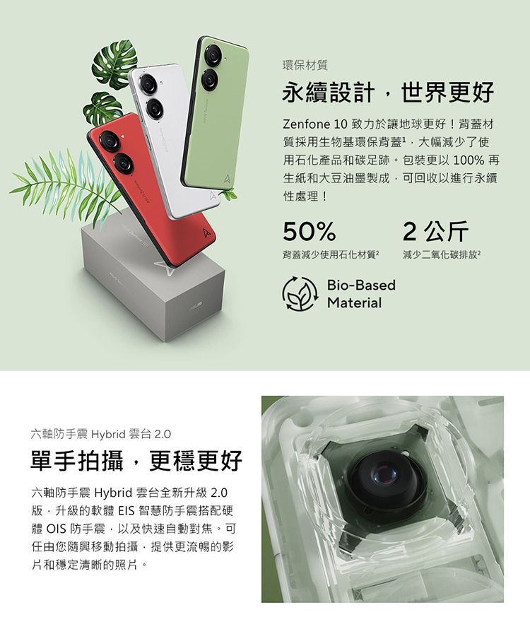 六軸防手震 Hybrid 雲台 2.0單手拍攝更穩更好六軸防手震 Hybrid 雲台全新升級2.0升級的軟體 EIS 智慧防手震搭配硬體 OIS防手震以及快速自動對焦。可任由您隨興移動拍攝提供更流暢的影片和穩定清晰的照片。環保材質永續設計,世界更好Zenfone 10 致力於讓地球更好!背蓋材質採用生物基環保背蓋 大幅減少了使用石化產品和碳足跡。包裝更以100%再生紙和大豆油墨製成,可回收以進行永續性處理!50%2公斤背蓋減少使用石化材質減少二氧化碳排放Bio-BasedMaterial