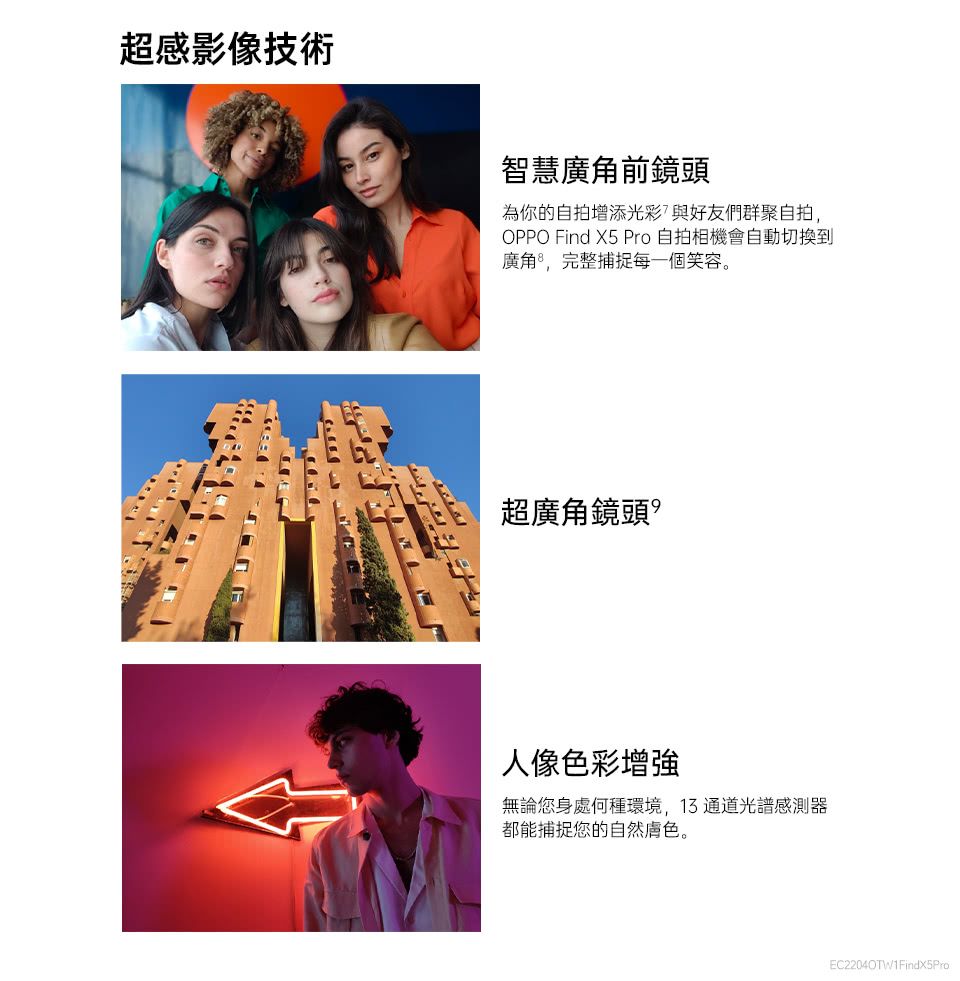 超感影像技術智慧廣角前鏡頭為你的自拍增添光彩與好友們群聚自拍,OPPO Find X5 Pro自拍相機會自動切換到廣角,完整捕捉每一個笑容。超廣角鏡頭人像色彩無論您身處何種環境,13 通道光譜感測器都能捕捉您的自然。EC2204OTW1FindX5Pro