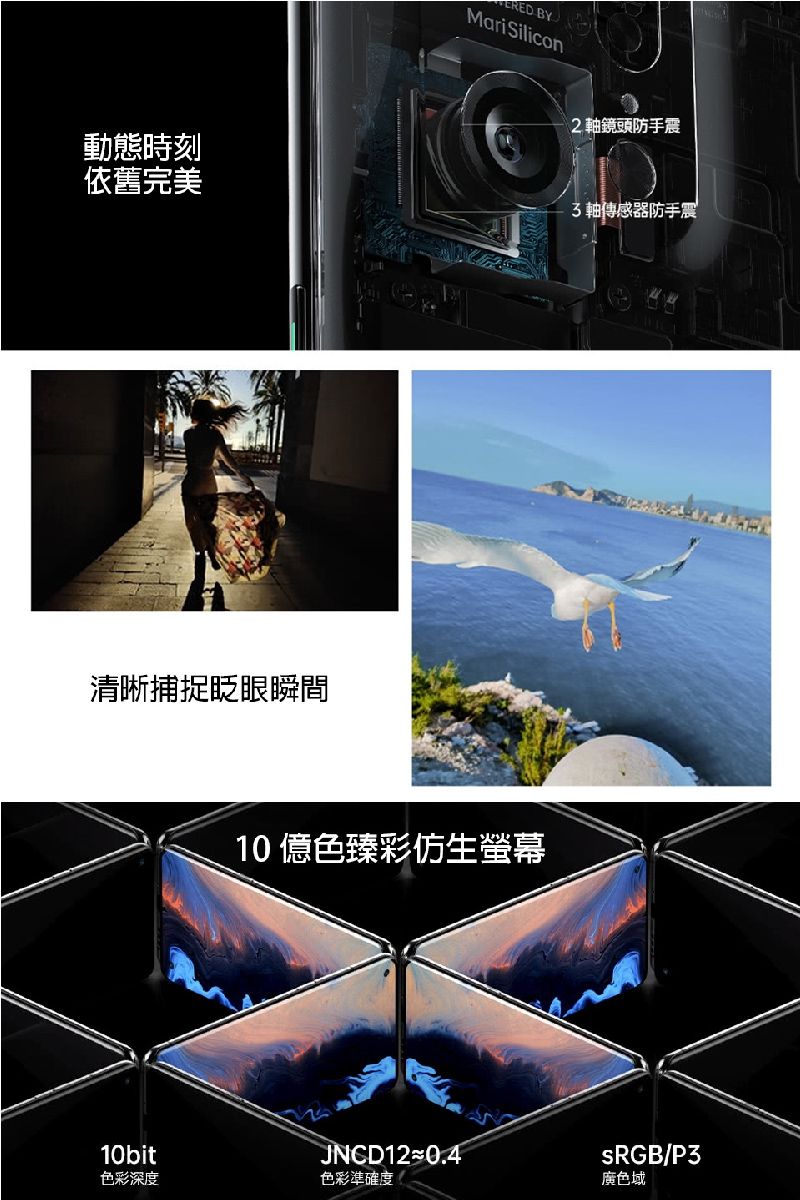 動態時刻依舊完美清晰捕捉眨眼瞬間CRED BYMariSilicon 軸鏡頭防手震10億色臻彩仿生螢幕3軸傳感器防手震10bitJNCD12≈0.4sRGB/P3色彩深度色彩準確度廣色域