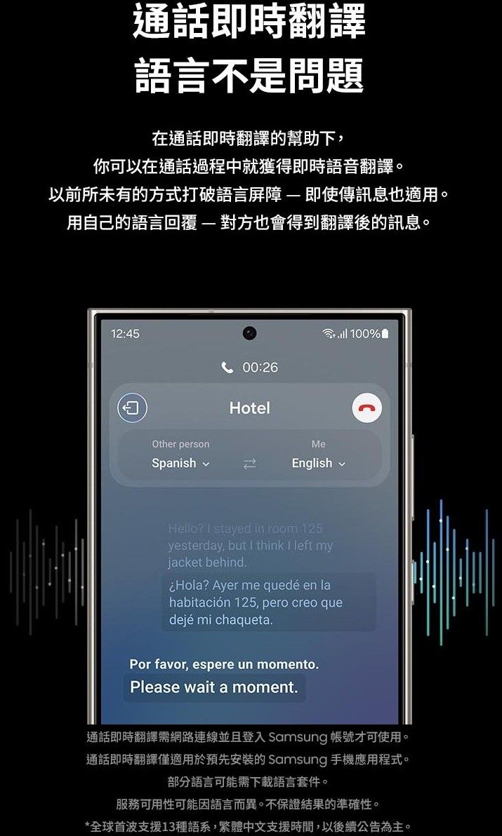 通話即時翻譯語言不是問題在通話即時翻譯的幫助下你可以在通話過程中就獲得即時語音翻譯。以前所未有的方式打破語言屏障即使傳訊息也適用。用自己的語言回覆-對方也會得到翻譯後的訊息。12:45Other personSpanish 100%00:26HotelMeEnglishHello?  stayed in  125yesterday, but  think  left myjacket behind.Hola? Ayer me quedé en lahabitación 125, pero creo quedejé mi chaqueta.Por favor, espere un momento.Please wait a moment.通話即時翻譯需網路連線並且登入 Samsung 帳號才可使用。通話即時翻譯僅適用於預先安裝的 Samsung 手機應用程式。部分語言可能需下載語言套件。服務可用性可能因語言而異。不保證結果的準確性。*全球首波支援13種語系,繁體中文支援時間,以後續公告為主。