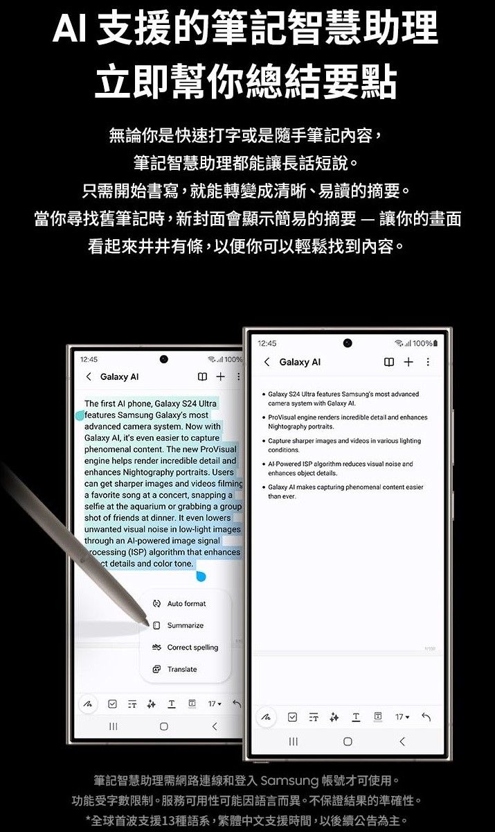 A 支援的筆記智慧助理立即幫你總結要點無論你是快速打字或是隨手筆記內容筆記智慧助理都能讓長話短說。只開始書寫,就能轉變成清晰、易讀的摘要。當你尋找舊筆記時,新封面會顯示簡易的摘要 讓你的畫面看起來井井有條,以便你可以輕鬆找到內容。12:45 Galaxy 12:45 10% Galaxy he first  phone, Galaxy S24 Ultrafeatures Samsung Galaxy's mostadvanced camera system Now withGalaxy , it's even easier to capturephenomenal content The new ProVisualengine helps render incredible detail andenhances Nightography portraits Userscan get sharper images and videos filminga favorite song at a concert, snapping aselfie at the aquarium or grabbing a groupshot of friends at dinner It even lowersunwanted visual noise in low-light imagesthrough an Al-powered image signalrocessing (ISP) algorithm that enhancesct details and color tone 100% Galaxy S24 Ultra features Samsung's most advancedcamera system with Galaxy Al. ProVisual engine renders incredible detail and enhancesNightography portraits.Capture sharper images and videos in various lightingconditions Al-Powered ISP algorithm reduces visual noise andenhances object details.Galaxy Al makes capturing phenomenal content easierthan ever.Auto formatSummarize Correct spellingTranslateIT0筆記智慧助理需網路連線和登入 Samsung 帳號才可使用。功能受字數限制。服務可用性可能因語言而異。不保證結果的準確性。*全球首波支援13種語系,繁體中文支援時間,以後續公告為主。