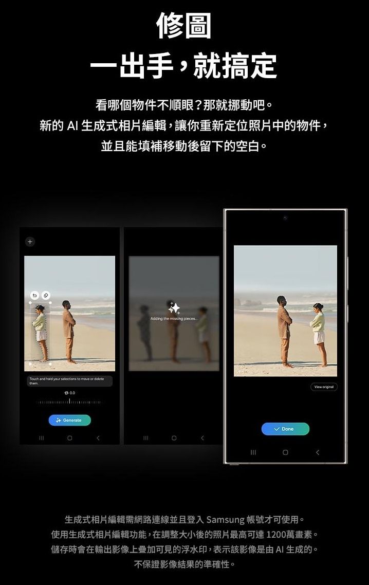 修圖一出手,就搞定看哪個物件不順眼?那就挪動吧新的AI 生成式相片編輯,讓你重新定位照片中的物件,並且能填補移動後留下的空白 and  your     thme Generate。Adding the missing pieces Done。生成式相片編輯需網路連線並且登入 Samsung 帳號才可使用。使用生成式相片編輯功能,在調整大小後的照片最高可達1200萬畫素。儲存時會在輸出影像上疊加可見的浮水印,表示該影像是由AI生成的。不保證影像結果的準確性。