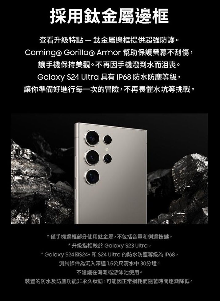 採用鈦金屬邊框查看升級特點-鈦金屬邊框提供超強防護Corning® Gorilla® Armor 幫助保護螢幕不刮傷,讓手機保持美觀。不再因手機潑到水而沮喪。Galaxy S24 Ultra 具有 IP68 防水防塵等級,讓你準備好進行每一次的冒險,不再畏懼水坑等挑戰。僅手機邊框部分使用鈦金屬,不包括音量和側邊按鍵。* 升級指相較於 Galaxy S23 Ultra。* Galaxy S24S24+和S24 Ultra 的防水防塵等級為IP68。測試條件為沉入深達1.5公尺清水中30分鐘。不建議在海灘或游泳池使用。裝置的防水及防塵功能非永久狀態,可能因正常損耗而隨著時間逐漸降低。