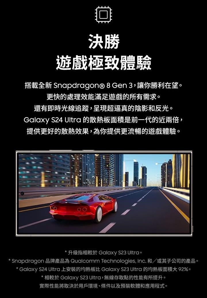 決勝遊戲極致體驗搭載全新 Snapdragon® 8Gen 3,讓你勝利在望更快的處理效能滿足遊戲的所有需求。還有即時光線追蹤,呈現超逼真的陰影和反光。Galaxy S24 Ultra 的散熱板面積是前一代的近兩倍,提供更好的散熱效果,為你提供更流暢的遊戲體驗。* 升級指相較於 Galaxy S23 Ultra。 Snapdragon 品牌產品為 Qualcomm Technologies, Inc. 和/或其子公司的產品。* Galaxy S24 Ultra 上安裝的均熱板比 Galaxy S23 Ultra 的均熱板面積大 92%。* 相較於 Galaxy S23 Ultra,無線存取點的性能有所提升。實際性能將取決於用戶環境、條件以及預裝軟體和應用程式。