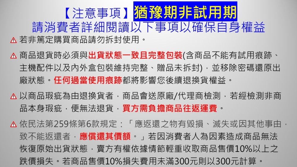 【注意事項】猶豫期非試用期請消費者詳細閱讀以下事項以確保自身權益若非篤定購買商品請勿拆封使用。商品退貨時必須與出貨狀態一致且完整包裝(含商品不能有試用痕跡、主機配件以及内外盒包裝維持完整、贈品未拆封)並移除密碼還原出廠狀態。任何過當使用痕跡都將影響您後續退換貨權益。以商品瑕疵為由退換貨者商品會送原廠/代理商檢測若經檢測非商品本身瑕疵,便無法退貨,買方需負擔商品往返運費。依民法第259條第6款規定:「應返還之物有毀損、滅失或因其他事由,致不能返還者,應償還其價額。」若因消費者人為因素造成商品無法恢復原始出貨狀態,賣方有權依據情節輕重收取商品售價10%以上之跌價損失。若商品售價10%損失費用未滿300元則以300元計算。