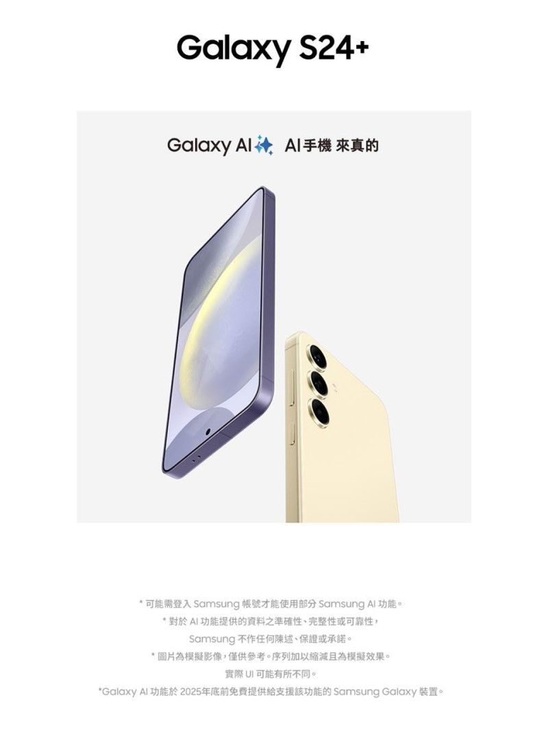 Galaxy S24+Galaxy  手機 來真的* 可能需登入 Samsung 帳號才能使用部分 Samsung Al 功能* 對於AI功能提供的資料之準確性、完整性或可靠性,Samsung 不作任何陳述、保證或承諾。* 圖片為模擬影像,僅供參考。序列加以縮減且為模擬效果。實際可能有所不同。*Galaxy Al功能於2025年底前免費提供給支援該功能的 Samsung Galaxy 裝置。