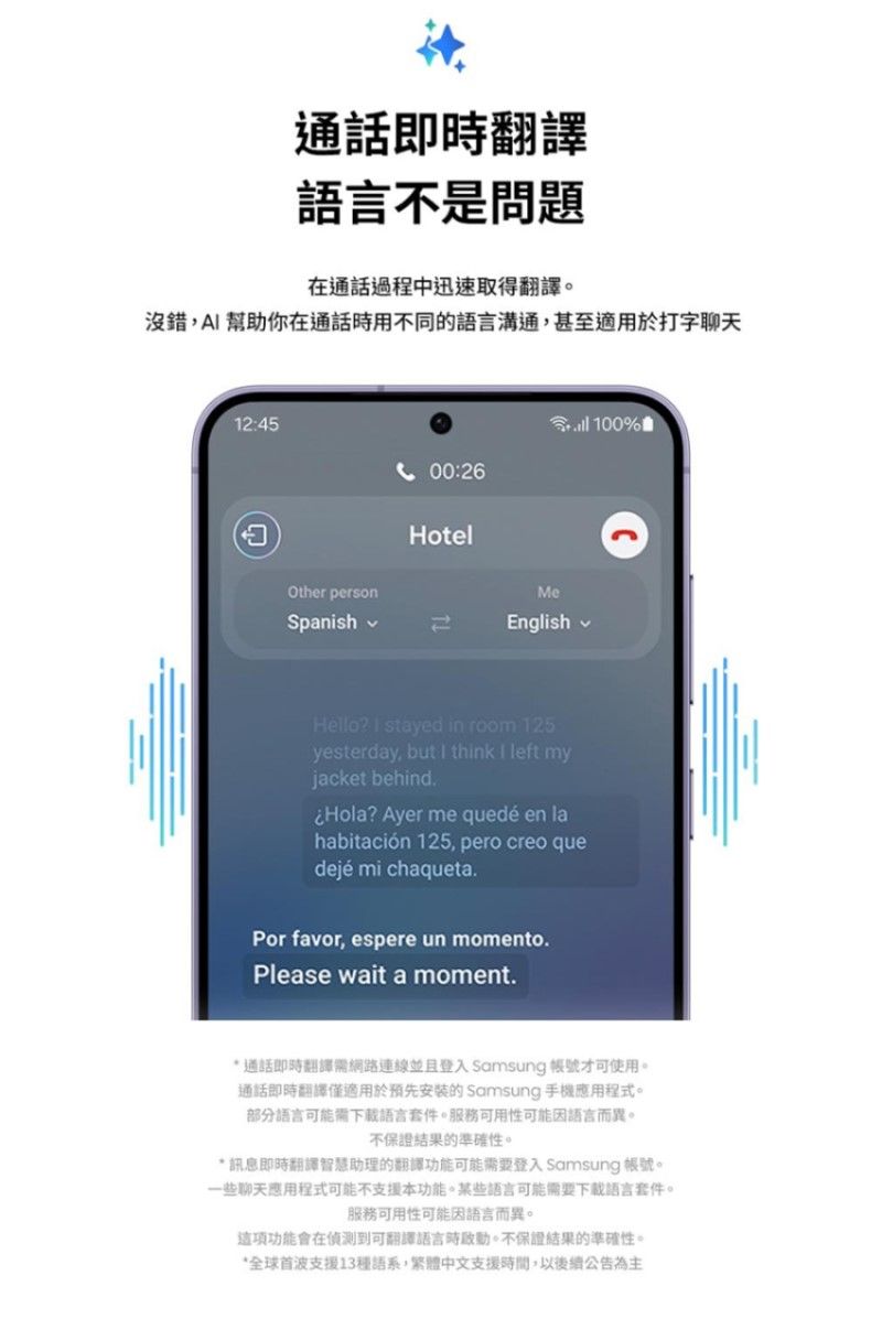 通話即翻譯語言不是問題在通話過程中迅速取得翻譯。沒錯A幫助你在通話時用不同的語言溝通,甚至適用於打字聊天12:45 100%00:26Other personSpanishHotelMeEnglishHello?  stayed in room 125yesterday, but I think I left myjacket behind.Hola? Ayer me quedé en lahabitación 125, pero creo quedejé mi chaqueta.Por favor, espere un momento.Please wait a moment.* 通話即時翻譯網路連線並且登入 Samsung 帳號才可使用。通話即時翻譯僅適用於預先安装的 Samsung 手機程式。部分語言可能需下載語言套件。服務可用性可能因語言而異。不保證結果的準確性。* 訊息即時翻譯智慧助理的翻譯功能可能需要登入 Samsung 帳號。一些聊天應用程式可能不支援本功能。某些語言可能需要下載語言套件。服務可用性可能因語言而異。功能會在偵測到可翻譯語言時。不保證結果的準確性。*全球首波支援13種語系,繁體中文支援時間,以後續公告為主