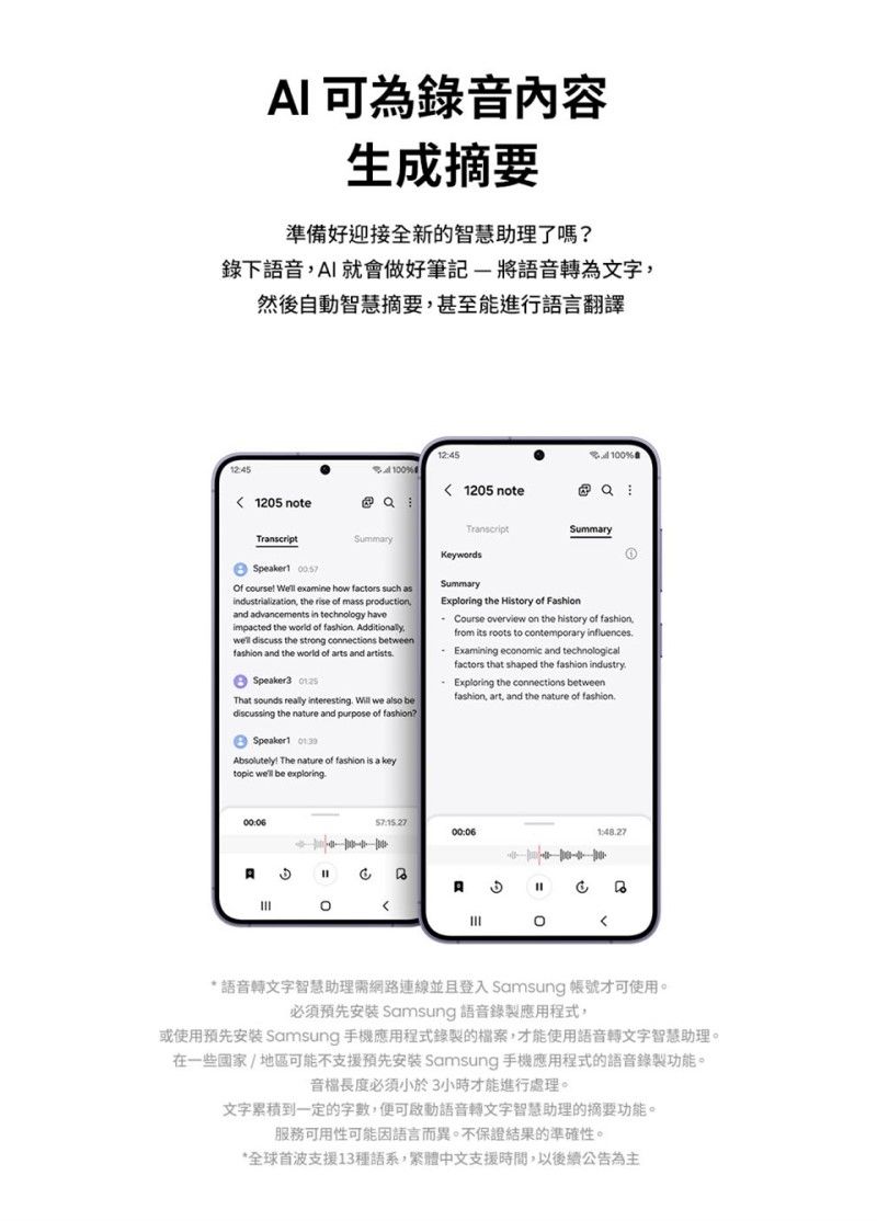 可為錄音內容生成摘要準備好迎接全新的智慧助理了嗎錄下語音I就會做好筆記-將語音轉為文字然後自動智慧摘要甚至能進行語言翻譯100%1205 note  1245100%1205 noteummrySpeaker1  ourse  examine how factors such asindustrialization the re of mass ,and advancements in technology haveimpacted the world of  Additionally, discuss the strong connections betweenfashion and the world of arts and artistsSpeaker3 That sounds really interesting  we also bediscussing the nature and purpose of fashion?Speaker1 Absolutely The nature of fashion is a topic well be exploringTranscriptKeywordsSummarySummaryExploring the History of Course overview on the history of fashionfrom its roots to contemporary influencesExamining economic and technologicalfactors that shaped the fashion industryExploring the connections betweenfashion, art, and the nature of fashion00:06c 1:48.27A S 語音轉文字智慧助理需網路連線並且登入 Samsung 帳號才可使用。必須預先安装 Samsung 語音錄製應用程式,或使用預先安装 Samsung 手機應用程式錄製的檔案,才能使用語音轉文字智慧助理。在一些國家/地區可能不支援預先安装 Samsung 手機應用程式的語音錄製功能。音檔長度必須小於3小時才能進行處理。文字累積到一定的字數,便可啟動語音轉文字智慧助理的摘要功能。服務可用性可能因語言而異。不保證結果的準確性。*全球首波支援13種語系,繁體中文支援時間,以後續公告為主