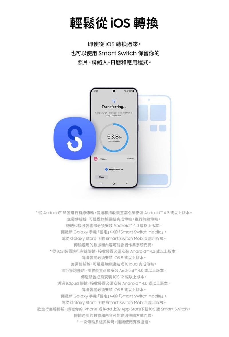 輕鬆從 轉換即使從  轉換過來也可以使用 Smart Switch 保留你的照片、聯絡人、日曆和應用程式。100Transferring your  close    tostay cnectedS63.8%  ImagesStop screen on從Android 裝置進行有線傳送和接收装置都 Android 4.3 以上版本。無需傳輸線,可透過無線連結完成傳輸。進行無線傳輸,傳送和接收裝置都必須 Android 4.0 或以上版本。開啟新 Galaxy 手機中的「Smart Switch Mobile或從 Galaxy Store  Smart Switch Mobile 應用程式。傳輸適用的數據和內容可能會因作業系統而異。* 從 裝置進行有線傳輸,接收装置必須 Android 4.3 或以上版本,傳送裝置或以上版本。無需傳輸線,可透過無線連結或完成傳輸。進行無線連結,接收装置必須安裝 Android 4.0 或以上版本,傳送装置必須安裝 或以上版本。透過 傳輸,接收裝置必須安装 Android™ 4.0 或以上版本,傳送裝置必須安裝 iOS 5 或以上版本。開啟新 Galaxy 手機「設定」中的「Smart Switch Mobile」,或從 Galaxy Store 下載 Smart Switch Mobile 應用程式。欲進行無線傳輸,請從你的iPhone 或iPad上的 App Store下載iOS 版 Smart Switch。傳輸適用的數據和內容可能會因傳輸方式而異。*一次傳輸多,建議使用有線連結。