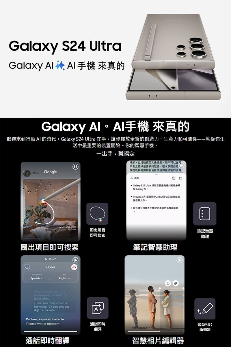 Gaxy S24 UltraGalaxy  A手機 來真00000Galaxy 手機 來真的歡迎來到行動 A 的時代Galaxy S24 Ultra 手,讓你釋放全新的創造力、生產力和可能性——就從你生活中最重要的裝置開始。你的智慧手機。一出手,就搞定Oliia Google,並增強人像攝影。用戶可以在樂會上拍攝最喜歡的歌曲,在水族館自拍。或在晚餐時與朋友合影時更清晰的圖像Galaxy S24 Ultra 採用三星最的系統 Galaxy  ProVisual引擎令人難以置信的細節並增強人像。在條件下捕捉更清晰的影像和影片Circle to Search出項目即可搜索筆記智慧助理出項目即可搜索筆記智慧助理00:27Hotel SpanishMeEnglish v   in  125yesterday, but I  I left myjacket behindHola? Ayer me quedé  lahabitación 125, pero creo quedeje mi chaquetaPor favor, espere un momentoPlease wait a moment.通話即時翻譯通話即時翻譯智慧相片編輯器智慧相片編輯器