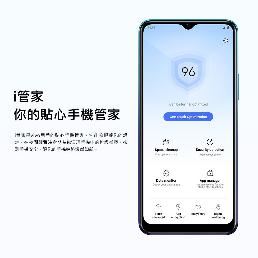 10:1096管家你的貼心手機管家i管家是vivo用戶的貼心手機管家它能夠根據你的設定,在夜間時定期為你清理手機中的垃圾檔案、檢測手機安全,讓你的手機始終煥然如新。Can be further optimizedOne-touch OptimizationSpace cleanupSecurity detectionFree up more spaceProtect your phoneData monitorCheck your data usageApp managerSet permissions for auto-start & other functionsBlockunwantedAppencryptionEasyShare DigitalWellbeing
