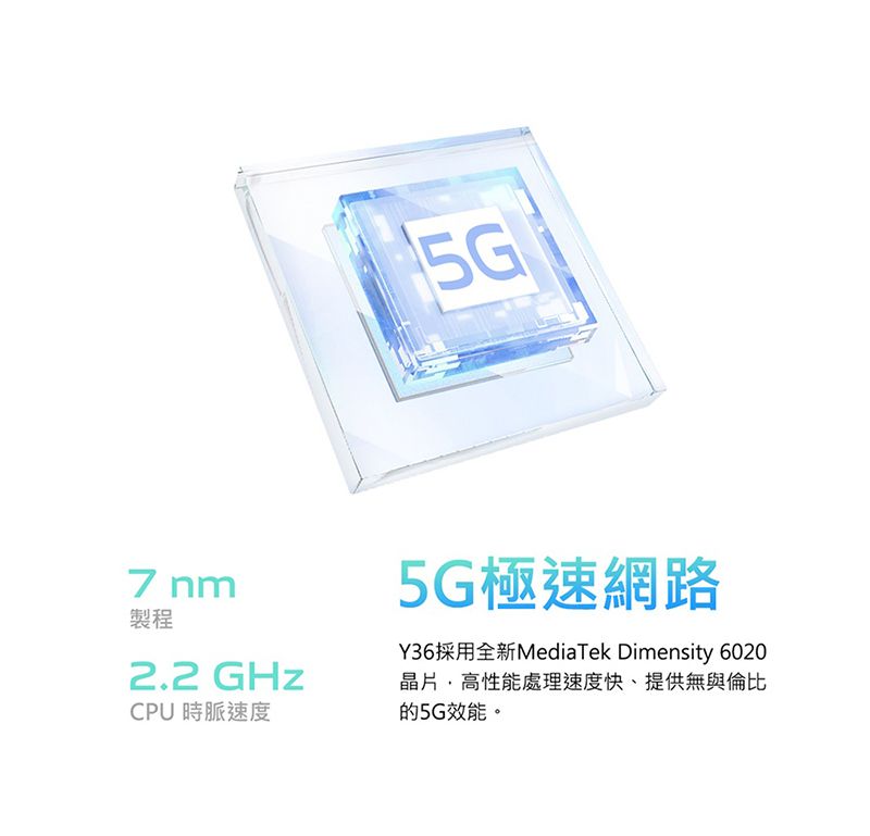 5G7 nm製程2.2 GHzCPU 時脈速度5G極速網路Y36採用全新MediaTek Dimensity 6020晶片高性能處理速度快、提供無與倫比的5G效能。