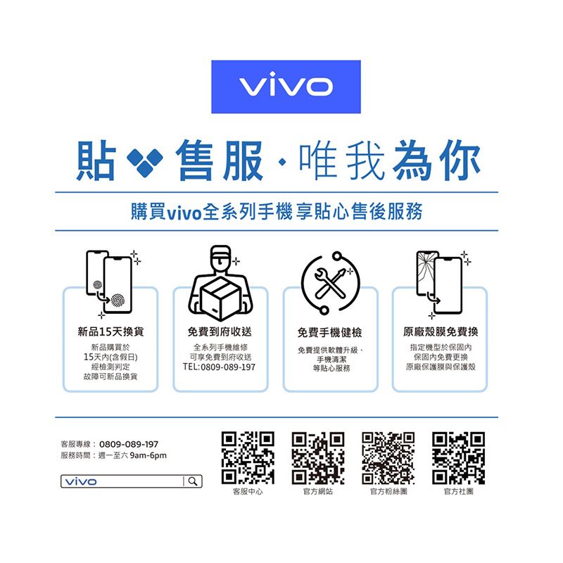 vivo貼 售服·唯我為你購買vivo全系列手機享貼心售後服務新品15天換貨免費到府收送免費手機健檢原廠殼膜免費換新品購買於15天(含假日)經檢測判定故障可新品換貨全系列手機維修可享免費到府收送TEL:0809-089-197免費提供軟體升級手機清潔等貼心服務指定機型於保固保固內免費更換原廠保護膜與保護殼客服專線:0809-089-197服務時間:週一至六9am-6pmvivo客服中心官方網站官方粉絲團官方社團