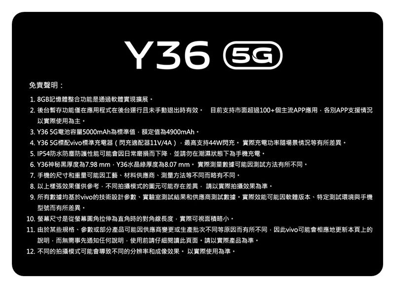 免責聲明:Y36 1. 8GB記憶體整合功能是通過軟體實現擴展2. 後台暫存功能僅在應用程式在後台運行且未手動退出時有效 目前支持市面超過100+個主流APP應用各別APP支援情況以實際使用為主3. Y36 5G電池容量5000mAh為標準值額定值為4900mAh4. Y36 5G標配vivo標準充電器(閃充適配器11V/4A)最高支持44W閃充實際充電功率場景情況等有所差異5. IP54防水防塵防護性能可能會因日常磨損而下降並請勿在潮濕狀態下為手機充電6. Y36神秘黑厚度為7.98mmY36水晶厚度為8.07 mm實際測量數據可能因測試方法有所不同7. 手機尺寸和重量可能因工藝、材料供應商、測量方法等不同而略有不同8. 以效果僅供參考不同拍攝模式的圖元可能存在差異,請以實際拍攝效果為準9. 所有數據均基於vivo的技術設計參數、實驗室測試結果和供應商測試數據實際效能可能因軟體版本、特定測試環境與手機型號而有所差異。10. 螢幕尺寸是從螢幕圓角拉伸為直角時的對角線長度,實際可視面積略小。11. 由於某些規格、參數或部分產品可能因供應商變更或生產批次不同等原因而有所不同,因此vivo可能會相應地更新本頁上的說明,而無需事先通知任何說明,使用前請仔細閱讀此頁面,請以實際產品為準。12. 不同的拍攝模式可能會導致不同的分辨率和成像效果以實際使用為準。