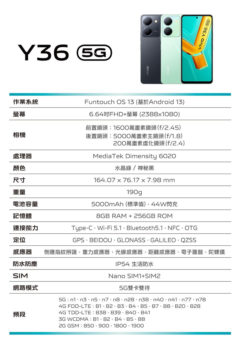 vivo Y36顏色尺寸重量作業系統螢幕相機處理器Funtouch OS 13 (基於Android 13)6.64吋FHD+螢幕(2388x1080)前置鏡頭:1600萬畫素鏡頭(f/2.45)後置鏡頭:萬畫素主鏡頭(f/1.8)200萬畫素化鏡頭(f/2.4)MediaTek Dimensity 6020水晶/神秘黑164.07x76.17x7.98mm190gp電池容量5000mAh(標準值)44W閃充記憶體連接能力定位8GB RAM +256GB ROMType-CWi-Fi 5.1Bluetooth5.1NFCOTGGPS、BEIDOU、GLONASS、GALILEO、感應器側邊指紋辨識、重力感應器、光線感應器、距離感應器、電子羅盤、陀螺儀防水防塵IP54 生活防水SIM網路模式頻段Nano SIM1+SIM25G 雙卡雙待5G: n1、3、5、7、8、28、38、n40、n41、n77、n784G FDD-LTE:B1、B2、B3、B4、B5、B7、B8、B2O、B284G TDD-LTE: B38、B39、B40、B413G WCDMA: B1、B2、B4、B5、B8 GSM:850、900、1800、1900