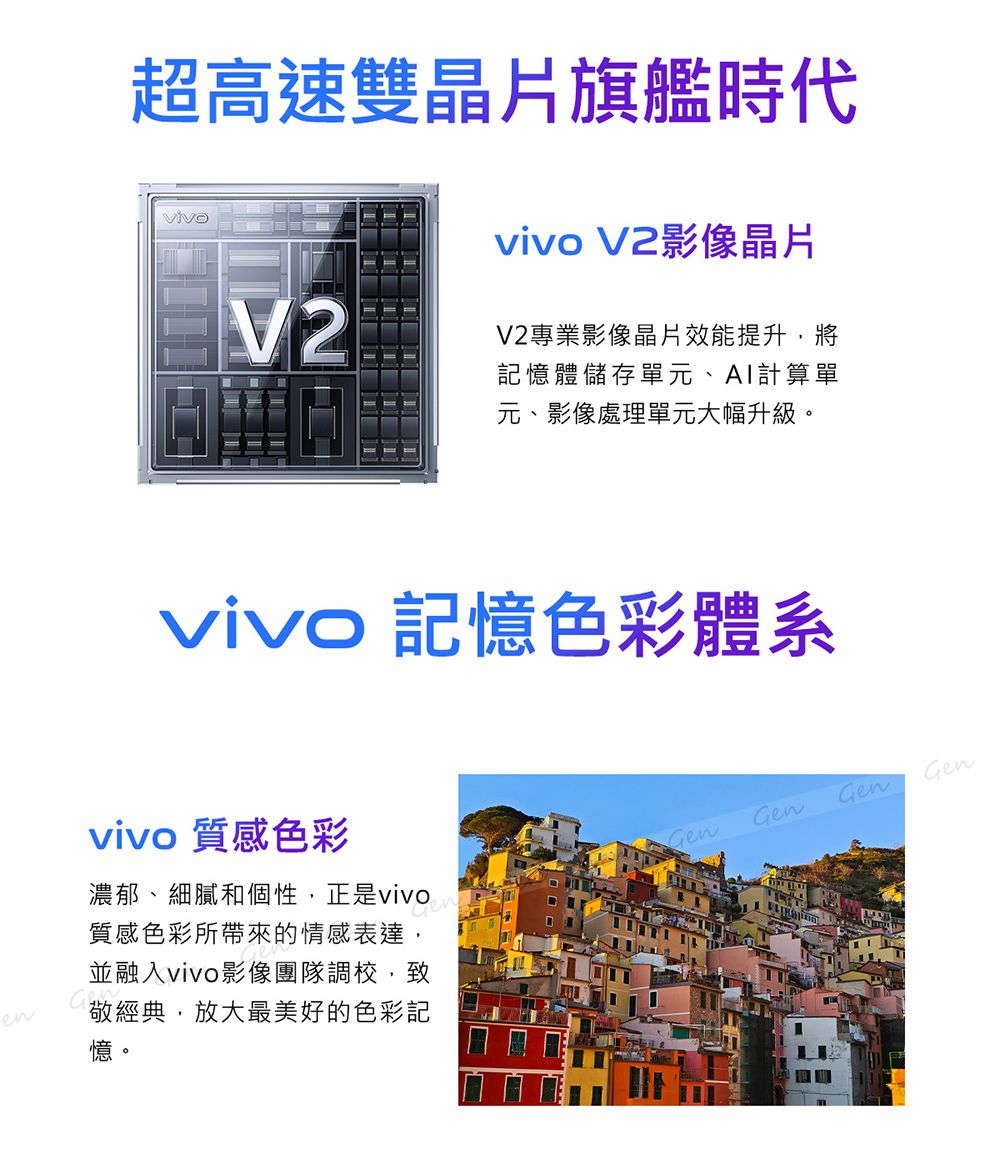 超高速雙晶片旗艦時代vivo V2影像晶片V2專業影像晶片效能提升,將記憶體儲存單元、計算單元、影像處理單元大幅升級。vivo 記憶色彩體系vivo 質感色彩濃郁、細膩和個性,正是vivo質感色彩所帶來的情感表達,並融入vivo影像團隊調校,GGenGenGenen敬經典,放大最美好的色彩記憶。