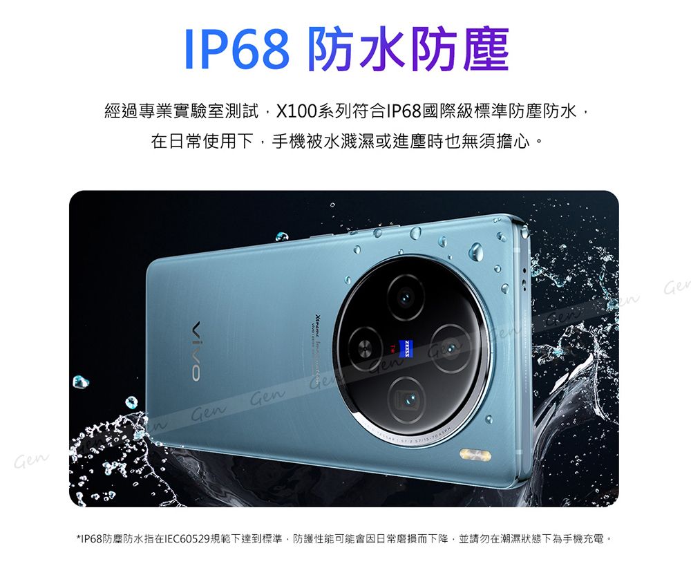 IP68 防水防塵經過專業實驗室測試X100系列符合IP68國際級標準防塵防水在日常使用下,手機被水濺濕或進塵時也無須擔心。GenGenGeGen*IP68防塵防水指在IEC60529規範下達到標準,防護性能可能會因日常磨損而下降,並請勿在潮濕狀態下為手機充電。