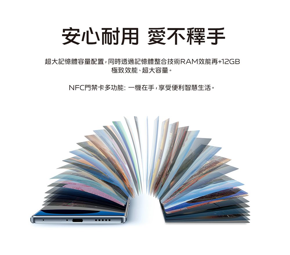 安心耐用 愛不釋手超大記憶體容量配置,同時透過記憶體整合技術RAM效能再+12GB極致效能、超大容量。NFC門禁卡多功能:一機在手,享受便利智慧生活。
