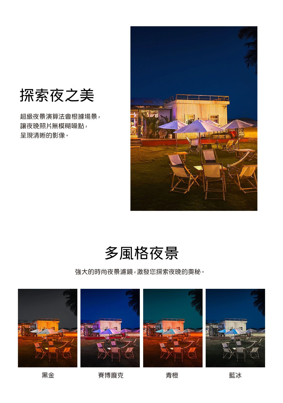 探索夜之美超級夜景演算法會根據場景,讓夜晚照片無模糊噪點,呈現清晰的影像。多風格夜景強大的時尚夜景濾鏡,激發您探索夜晚的奧秘。黑金賽博龐克青橙藍冰