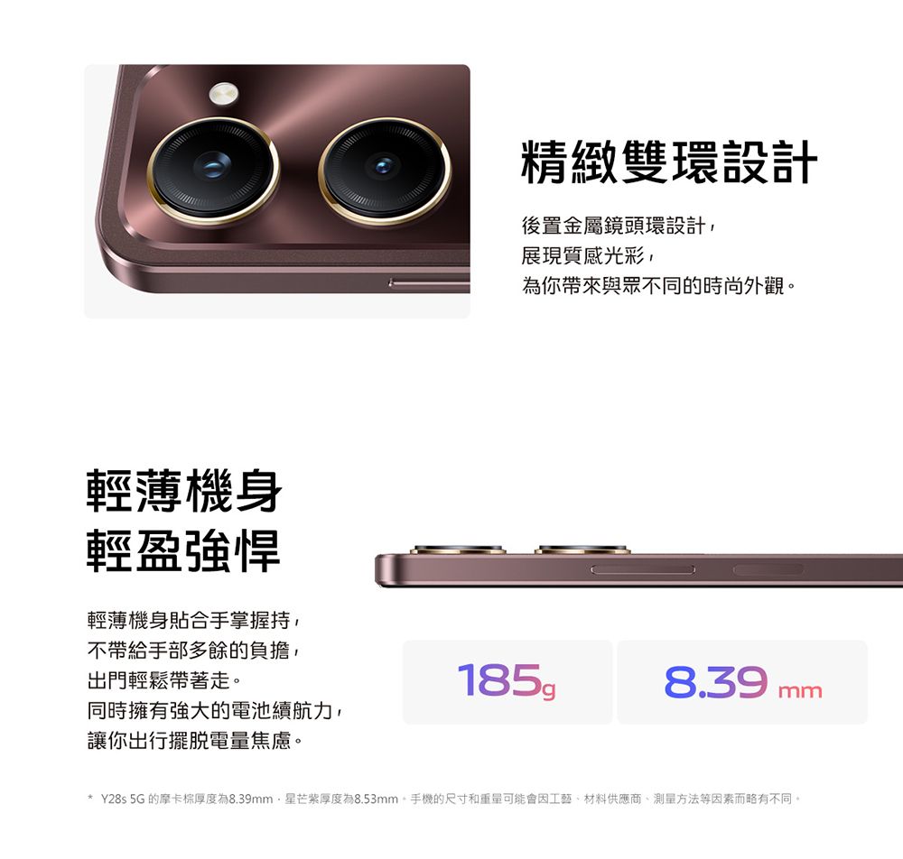 輕薄機身輕盈強悍精緻雙環設計後置金屬鏡頭環設計,展現質感光彩,為你帶來與眾不同的時尚外觀輕薄機身貼合手掌握持,不帶給手部多餘的負擔,出門輕鬆帶著走。185g8.39 mm同時擁有強大的電池續航力,讓你出行擺脫電量焦慮。* Y28s 5G 的摩卡棕厚度為8.39mm星芒紫厚度為8.53mm。手機的尺寸和重量可能會因工藝材料供應商、測量方法等因素而略有不同。