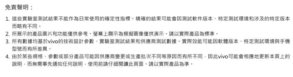 免責聲明:1. 這些實驗室測試結果不能作為日常使用確定性指標。精確的結果可能會因測試軟件版本、特定測試環境和涉及的特定版本而略有不同。2.所展示的產品圖片和功能僅供參考。螢幕顯示為模擬圖像僅供演示。請以實際產品為標準。3. 所有數據均基於vivo的技術設計參數、實驗室測試結果和供應商測試數據。實際效能可能因軟體版本、特定測試環境與手機型號而有所差異。4. 由於某些規格、參數或部分產品可能因供應商變更或生產批次不同等原因而有所不同,因此vivo可能會相應地更新本頁上的說明,而無需事先通知任何說明,使用前請仔細閱讀此頁面。請以實際產品為準。