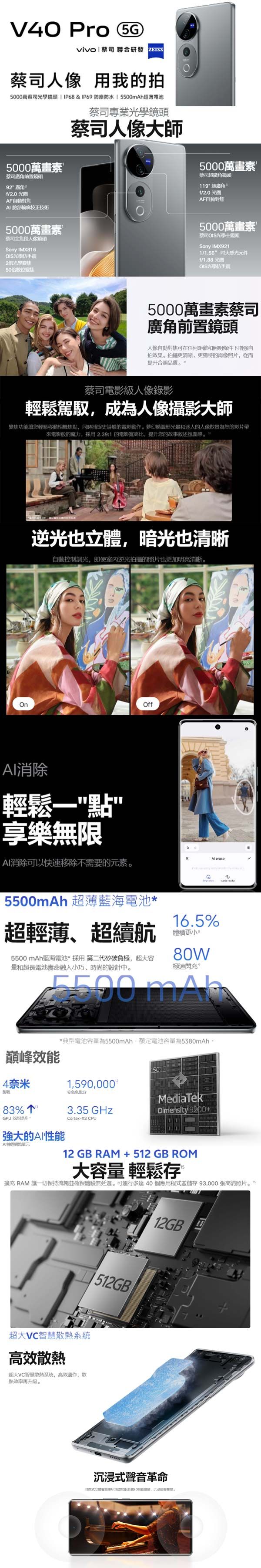 V40 Pro 5Gvivo   聯合研發蔡司 用我的拍5000萬蔡司光學 IP68&IP69 塵防水  5500mAh超薄電池5000萬畫素蔡司前置鏡頭9/2.0 AF自動對焦臉部輪廓校正技術蔡司專業光學鏡頭蔡司人像師5000萬畫素蔡司超鏡頭119超廣角f/2.0 AF自動對焦5000萬畫素蔡司全焦段人像鏡頭Sony IMX816OIS光學防手震250位變焦5000萬畫素蔡司OIS光學主鏡頭Sony IMX9211/1.56大感光元件f/1.88 光圈OIS光學防手震5000萬畫素蔡司廣角前置鏡頭人像自動對焦可在任何距離和照明條件下增強自拍效果。拍攝更清晰更獨特的肖像照片從而合照品質。蔡司電影級人像錄影輕鬆駕馭,成為人像攝影大師變焦功能讓您輕鬆移動相機焦點,同時捕捉史詩般的電影動作。夢幻橢圓形光量和迷人的人像景為您的影片帶來電影般的魔力,採用2.39:1 的電影寬高比,提升您的故事叙述氛圍感。逆光也立體,暗光也清晰自動控制調光,即使室内逆光拍攝的照片也更加明亮清晰。Off消除輕鬆點享樂無限AI消除可以快速移除不需要的元素。 5500mAh 超薄藍海電池*超輕薄、超續航5500 mAh藍海電池*採用 第二代矽碳負極,超大容量和超長電池壽命融入小巧、時尚的設計。16.5%體積更小。80W極速閃充*典型電池容量為5500mAh,額定電池容量為5380mAh 巔峰4奈米1,590,000安83%3.35 GHzCortex-X3 CPUMediaTekDimensity 9200+GPU效能提升強大的AI性能AI網路單元12 GB RAM +512GB ROM大容量 輕鬆存2中擴充 RAM 讓一切保持流暢並確保體驗無延遲。可運行多達40個應用程式並儲存 93,000 張高清照片。超大智慧散系統高效散熱超大VC智慧散熱系統,高效運作,散熱效率再升级。12GB沉浸式聲音革命
