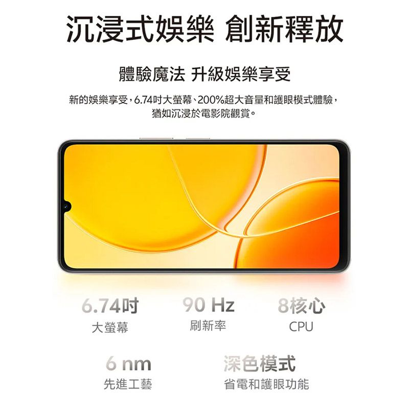沉浸式娛樂 創新釋放體驗魔法 升級娛樂享受新的娛樂享受,6.74大螢幕、200%超大音量和護眼模式體驗,猶如沉浸於電影院觀賞。6.74吋90 8核心大螢幕刷新率6 nm先進工藝深色模式CPU省電護眼功能