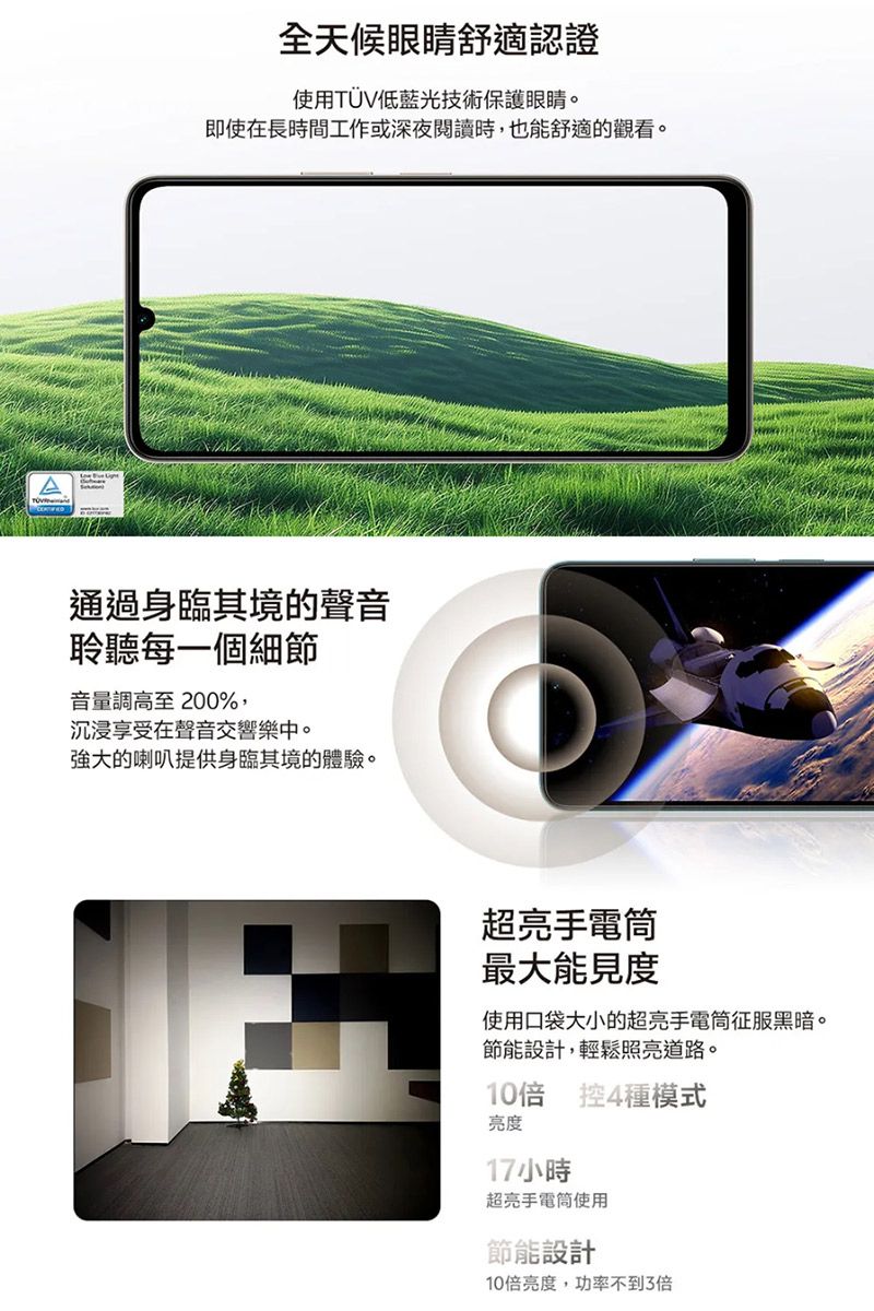 全天候眼睛舒適認證使用TUV低藍光技術保護眼睛。即使在長時間工作或深夜閱讀時,也能舒適的觀看。通過身臨其境的聲音聆聽每一個細節音量調高至 200%,沉浸享受在聲音交響樂中。強大的喇叭提供身臨其境的體驗。超亮手電筒最大能見度使用口袋大小的超亮手電筒征服黑暗。節能設計,輕鬆照亮道路。10 控4種模式亮度17小時超亮手電筒使用節能設計10亮度,功率不到3倍