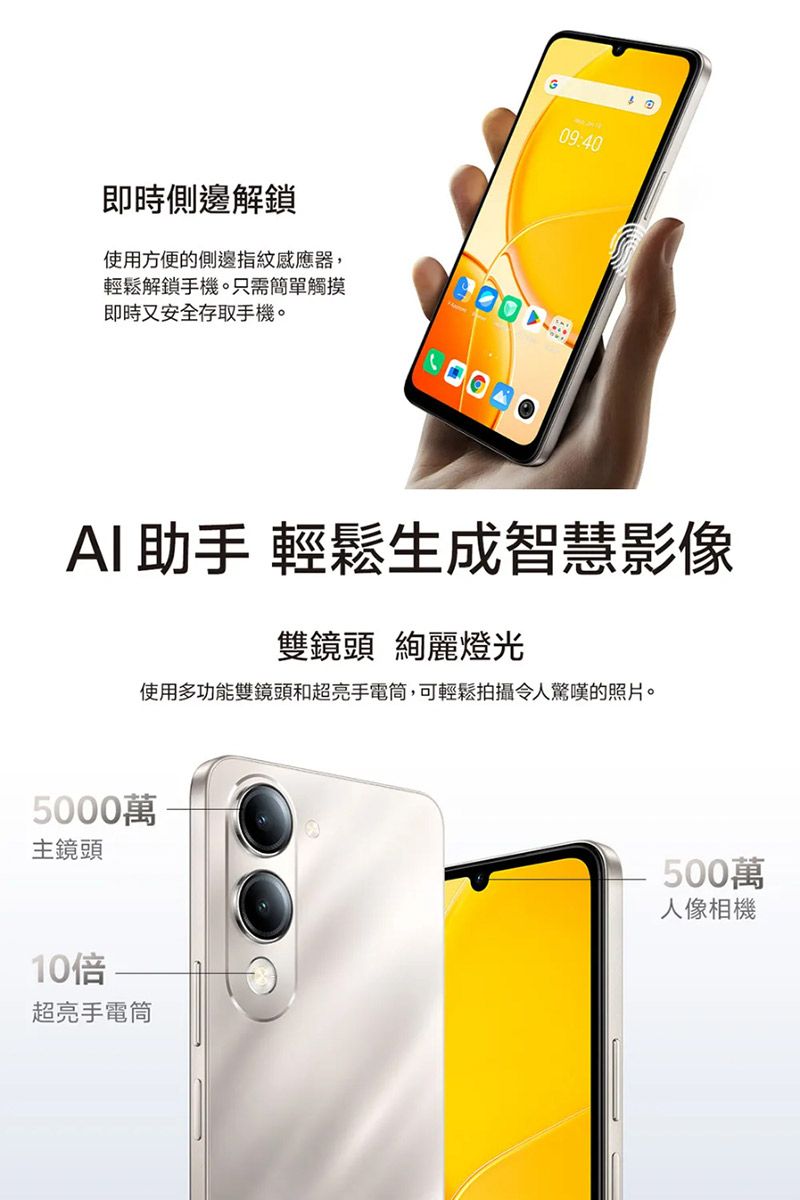 即時側邊解鎖09:40使用方便的側邊指紋感應器,輕鬆解鎖手機。只需簡單觸摸即時又安全存取手機。AI助手 輕鬆生成智慧影像雙鏡頭 絢麗燈光使用多功能雙鏡頭和超亮手電筒,可輕鬆拍攝令人驚嘆的照片。5000萬主鏡頭10倍超亮手電筒500萬人像相機