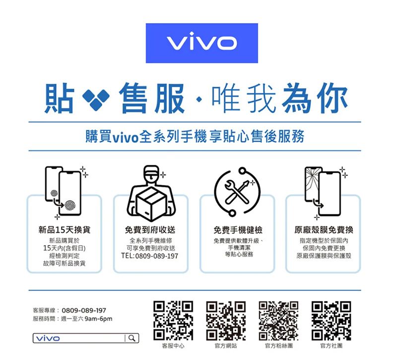 貼 售服·唯我為你購買全系列手機享售後服務新品15天換貨新品購買於15天内(含假日)經檢測判定免費到府收送全系列手機維修可享免費到府收送TEL:0809-089-197免費手機健檢免費提供軟體升級、手機清潔等貼心服務故障可新品換貨客服專線:0809-089-197服務時間:週一至六 9m-6pmvivo原廠殼膜免費換指定機型於保固保固免費原廠保護膜與保護殼a客服中心官方網站官方粉絲團官方社團