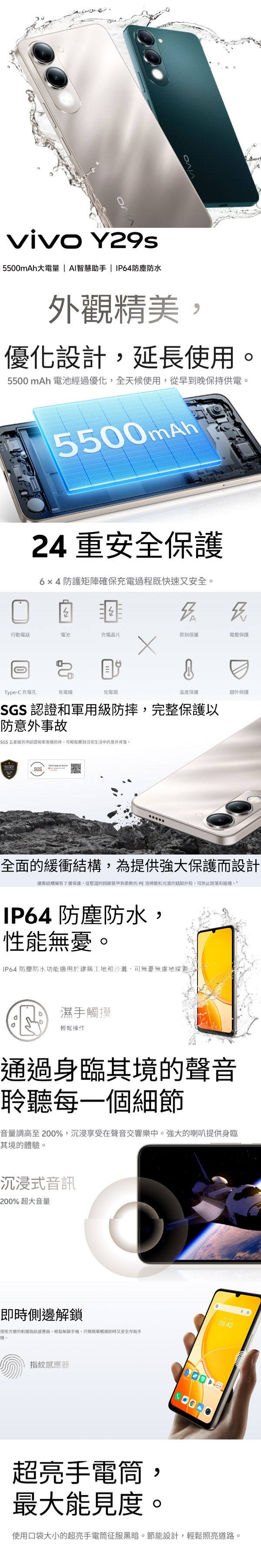 vivo Y29s5500mAh大電量  AI智慧助手  防塵防水外觀精美優化設計延長使用5500mAh 電池經過優化全天候使用,從早到晚保持供電。5500mAh24 重安全保護64防護矩陣確保充電過程既快速又安全。A行動電話電池充電晶片即刻保護電壓保護Type-C 充電孔充電線充電溫度保護SGS認證和軍用,完整保護以防意外事故SGS 五星級防摔認證和軍用級防摔,可輕鬆應對日常生活中的意外摔落。額外保護SGS.全面的緩衝結構,為提供強大保護而設計緩衝結構擁有7層保護,從堅固的到柔軟的PE泡棉和光滑的鋁製外殼,可防止跌落和碰撞 防塵防水:,性能無憂。IP64 防塵防水功能適用於建築工地和沙灘,可無憂無慮地探索濕手觸摸輕鬆操作通過身臨其境的聲音聆聽每一個細節音量調高至200%,沉浸享受在聲音交響樂中。強大的喇叭提供身臨其境的體驗。沉浸式音訊200% 超大音量側邊使用方便的側邊指紋器,輕鬆解鎖手,只需簡單觸摸即時又安全存取手09:40機。指紋感應器超亮手電筒,最大能見度。使用口袋大小的超亮手電筒征服黑暗。節能設計,輕鬆照亮道路。