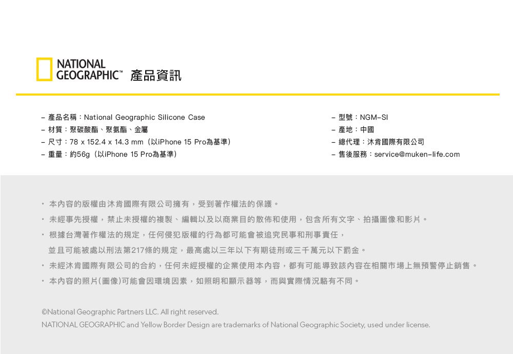 NATIONALGEOGRAPHIC 產品資訊 產品名稱:National Geographic Silicone Case 材質:聚碳酸酯、聚氨酯、金屬 尺寸:78  152.4  14.3 mm(以iPhone 15 Pro為基準)重量:約56g (以iPhone 15 Pro為基準)型號:NGM產地:中國 總代理:沐肯國際有限公司- 售後服務:service@muken-life.com本內容的版權由沐肯國際有限公司擁有,受到著作權法的保護。未經事先授權,禁止未授權的複製、編輯以及以商業目的散佈和使用,包含所有文字、拍攝圖像和影片。根據台灣著作權法的規定,任何侵犯版權的行為都可能會被追究民事和刑事責任,並且可能被處以刑法第217條的規定,最高處三年以下有期徒刑或三千萬元以下罰金。未經沐肯國際有限公司的合約,任何未經授權的企業使用本內容,都有可能導致該內容在相關市場上無預警停止銷售。·本內容的照片(圖像)可能會因環境因素,如照明和顯示器等,而與實際情況駱有不同。National Geographic Partners LLC. All right reserved.NATIONAL GEOGRAPHIC and Yellow Border Design are trademarks of National Geographic Society, used under license.