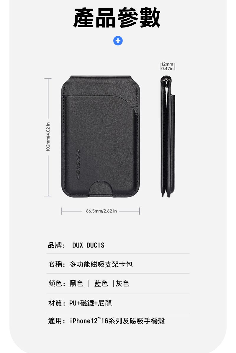 102mm/4.02 in產品參數 66.5mm/2.62 in 12mm0.47in品牌: DUX DUCIS名稱:多功能磁吸支架卡包顏色:黑色 | 藍色灰色材質:PU+磁鐵+尼龍適用:iPhone1216系列及磁吸手機殼