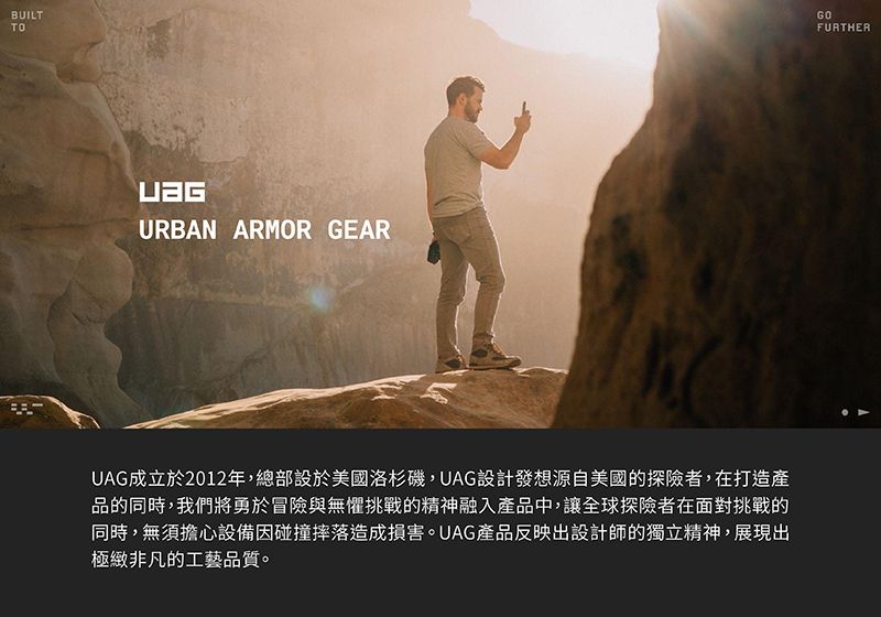 BUILTTOURBAN ARMOR GEARUAG成立於2012年,總部設於美國洛杉磯,UAG設計發想源自美國的探險者,在打造產品的同時,我們將勇於冒險與無懼挑戰的精神融入產品中,讓全球探險者在面對挑戰的同時,無須擔心設備因碰撞摔落造成損害。UAG產品反映出設計師的獨立精神,展現出極緻非凡的工藝品質。FURTHER