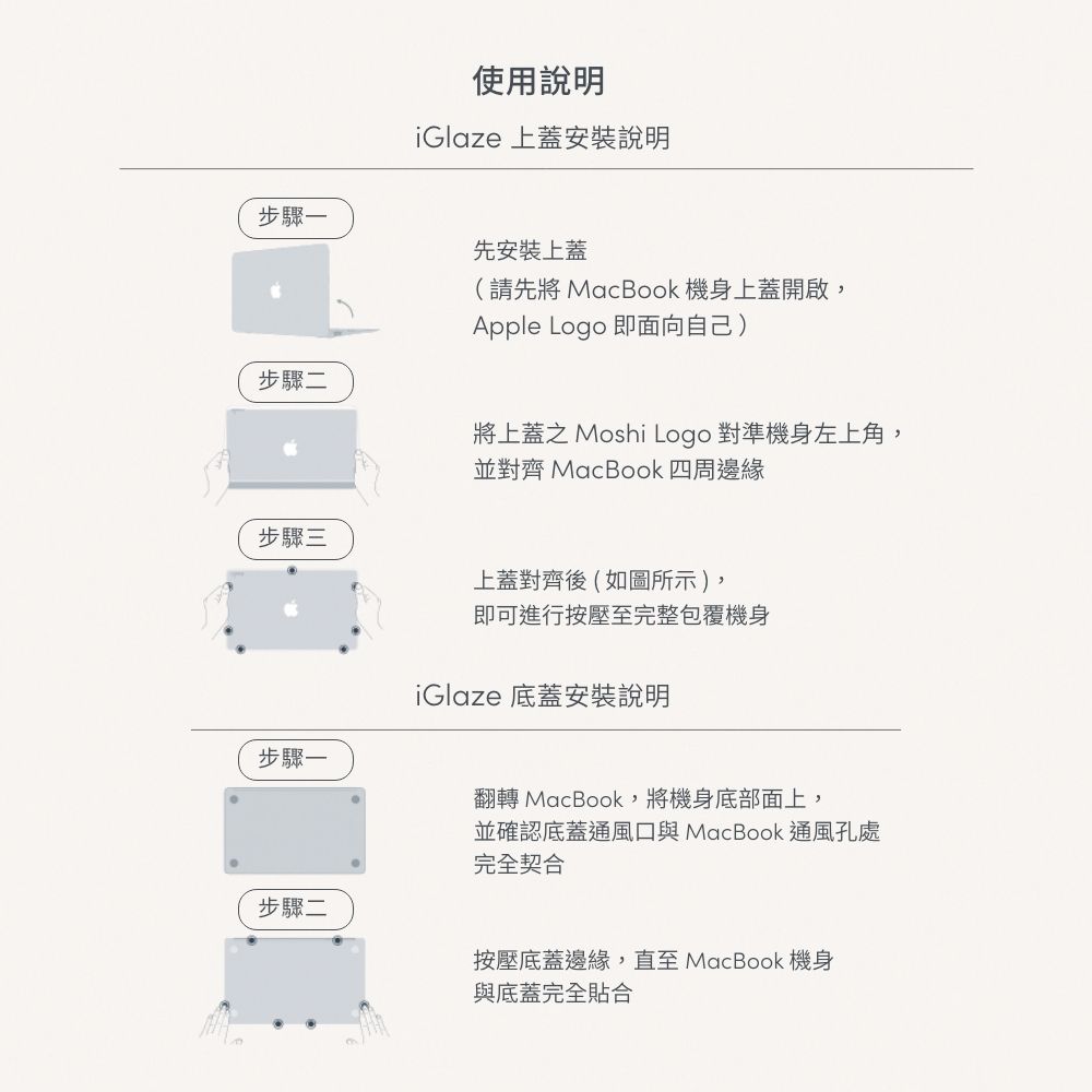 步驟一使用說明iGlaze 上蓋安裝說明先安裝上蓋(請先將MacBook 機身上蓋開啟,Apple Logo 即面向自己)步驟二將上蓋之 Moshi Logo 對準機身左上角,並對齊 MacBook 四周邊緣步驟三步驟一上蓋對齊後(如圖所示),即可進行按壓至完整包覆機身iGlaze 底蓋安裝說明翻轉 MacBook,將機身底部面上,並確認底蓋通風口與 MacBook 通風孔處完全契合步驟二按壓底蓋邊緣,直至 MacBook 機身與底蓋完全貼合