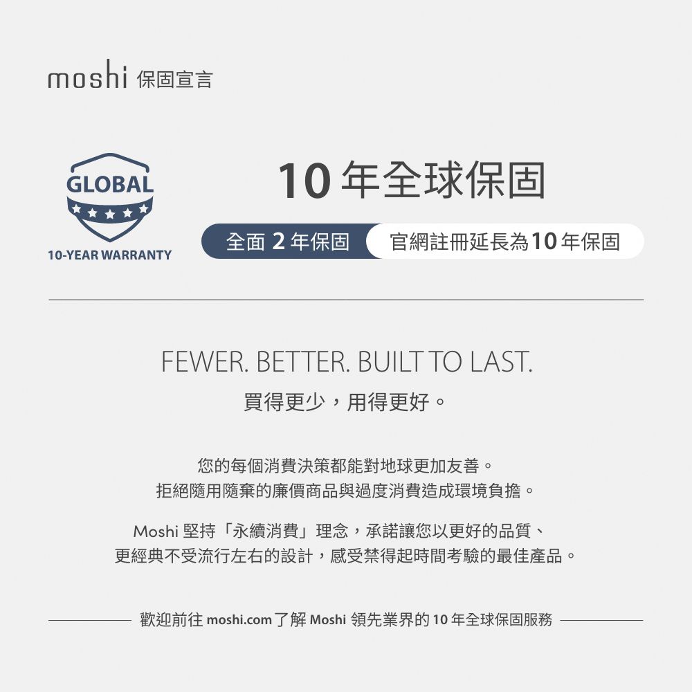 moshi 保固宣言GLOBAL10年全球保固全面2年保固 官網註冊延長為10年保固10-YEAR WARRANTYFEWER. BETTER. BUILT TO LAST.買得更少,用得更好。您的每個消費決策都能對地球更加友善。拒絕隨用隨棄的廉價商品與過度消費造成環境負擔。Moshi 堅持「永續消費」理念,承諾讓您以更好的品質、更經典不受流行左右的設計,感受禁得起時間考驗的最佳產品。歡迎前往 moshi.com了解 Moshi 領先業界的10年全球保固服務