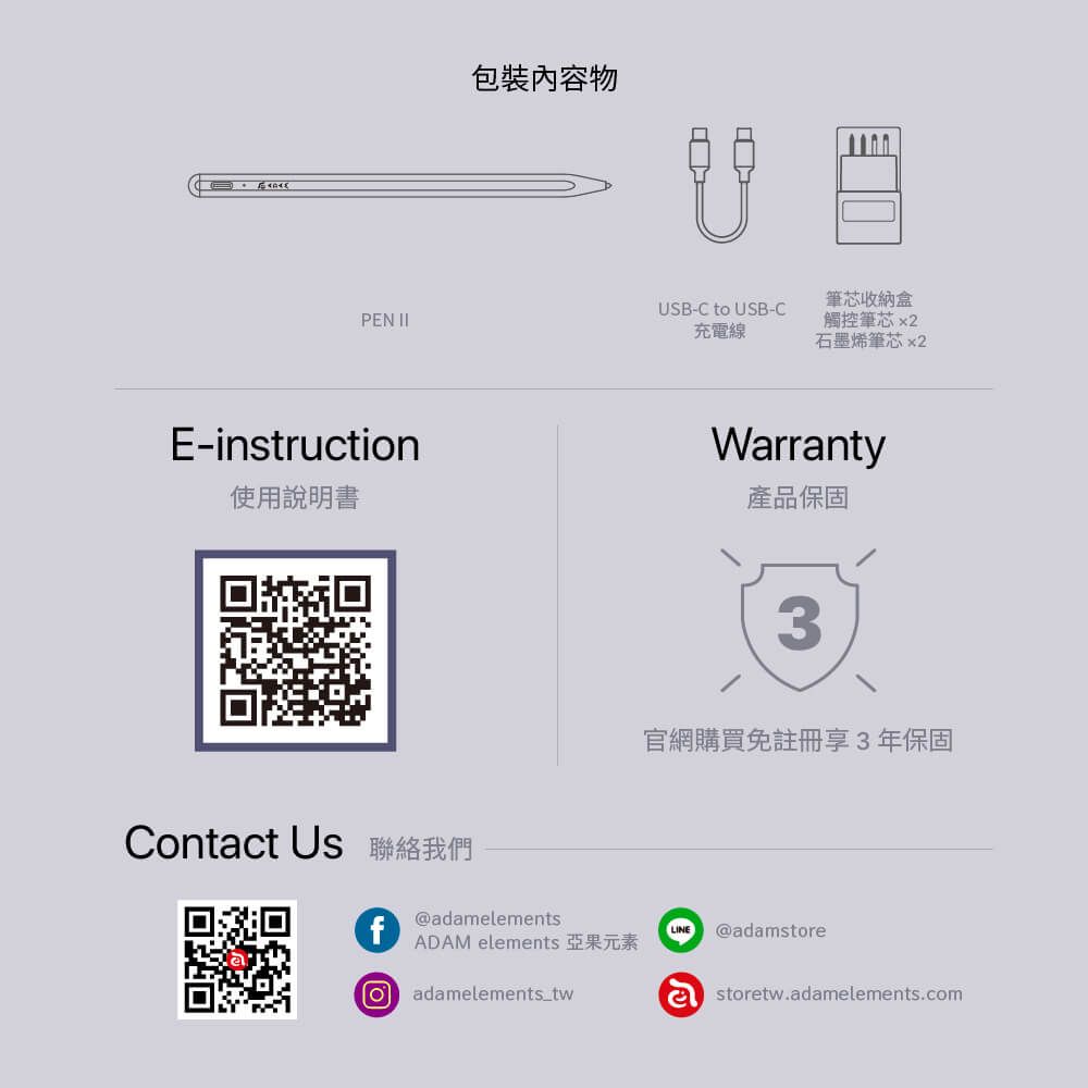 物筆芯收納盒USB-C to USB-CPEN 充電線觸控筆芯 x2石墨烯筆芯 x2E-instructionWrranty使用說明書產品保固3官網購買免註冊享3年保固Contact Us 聯絡我們f@adamelementsADAM elements 亞果元素a adamelements_twLINE @adamstoreastoretw.adamelements.com