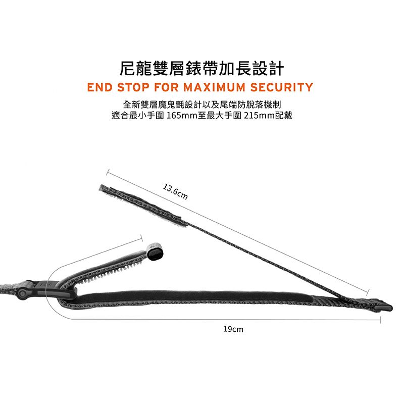 尼龍雙層錶帶加長設計END STOP FOR MAXIMUM SECURITY全新雙層魔鬼氈設計以及尾端防脫落機制適合最小手圍 165mm至最大手圍215mm配戴13.6cm19cm