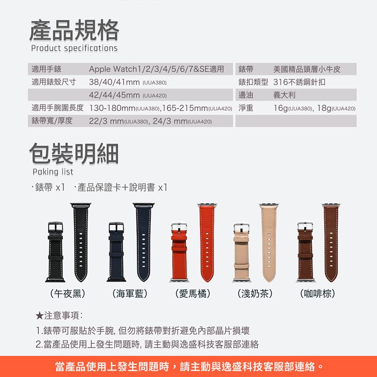 產品規格Product specifications適用手錶Apple Watch1/2/3/4/5/6/7&SE適用錶帶美國精品頭層小牛皮適用錶殼尺寸38/40/41 42/44/45 錶扣類型 316不銹鋼針扣邊油 義大利適用手腕圍長度130-180mm )165-215mm) 淨重UUA380), 18g(UUA420)錶帶寬/厚度22/3 mm (),24/3 mm(UUA420)包裝明細Paking list錶帶產品保證卡+說明書x1(午夜黑)(海軍藍)(愛馬橘)(淺奶茶)(咖啡棕)★注意事項:1.錶帶可服貼於手腕,但勿將錶帶對折避免內部晶片損壞2.當產品使用上發生問題時,請主動與逸盛科技客服部連絡當產品使用上發生問題時,請主動與逸盛科技客服部連絡。